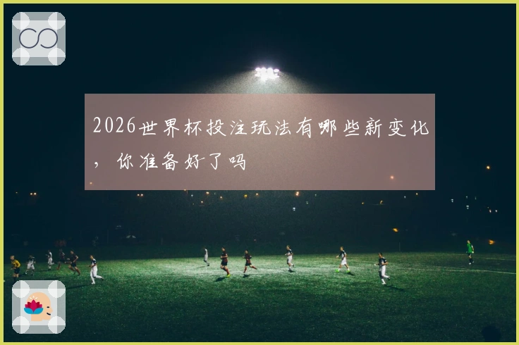 2026世界杯投注玩法有哪些新变化，你准备好了吗