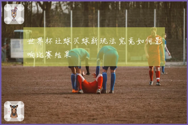 世界杯让球买球新玩法究竟如何影响比赛结果